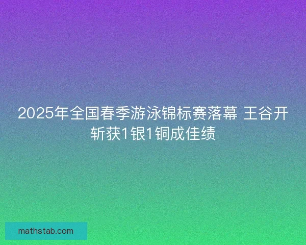 2025年全国春季游泳锦标赛落幕 王谷开斩获1银1铜成佳绩