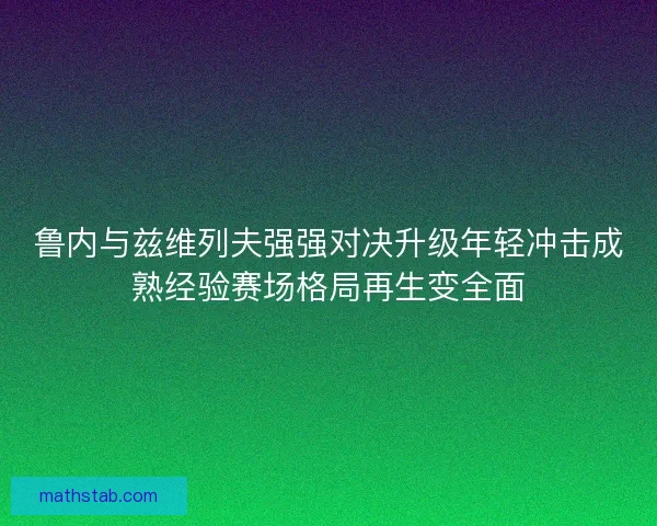 鲁内与兹维列夫强强对决升级年轻冲击成熟经验赛场格局再生变全面