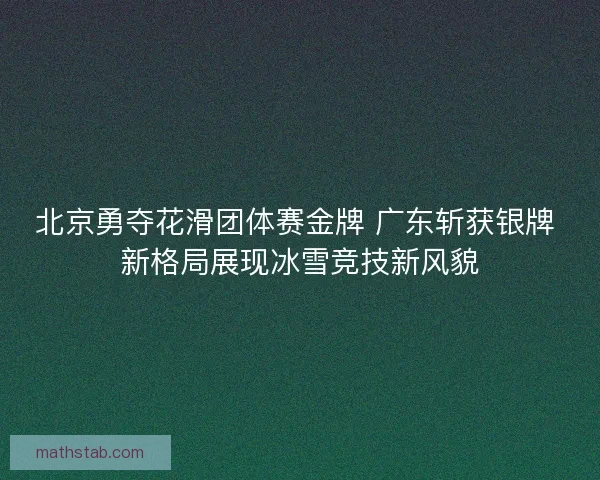 北京勇夺花滑团体赛金牌 广东斩获银牌 新格局展现冰雪竞技新风貌