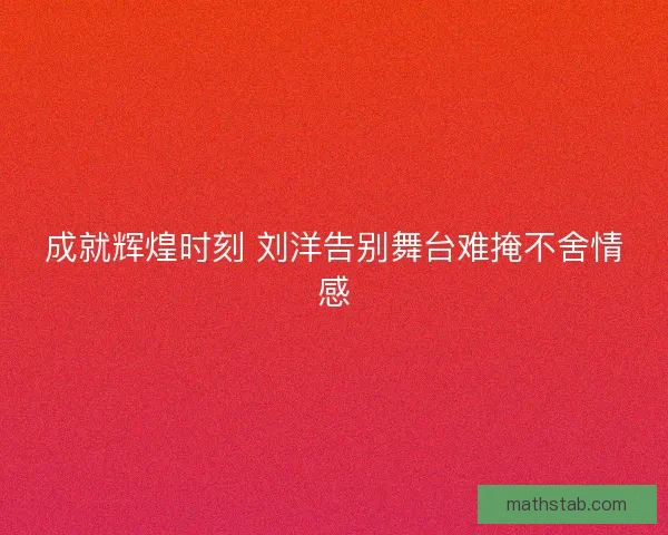 成就辉煌时刻 刘洋告别舞台难掩不舍情感