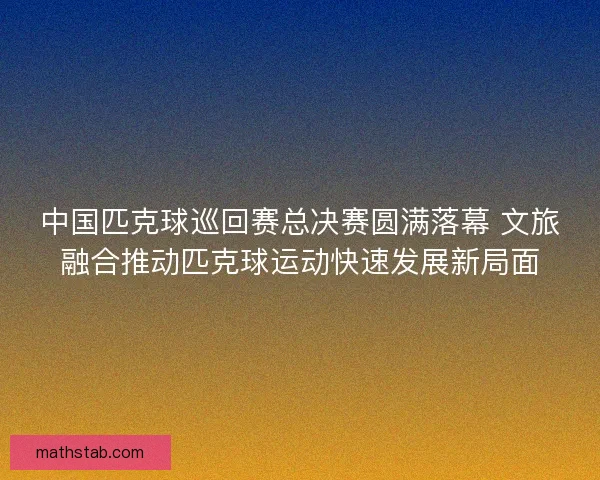 中国匹克球巡回赛总决赛圆满落幕 文旅融合推动匹克球运动快速发展新局面