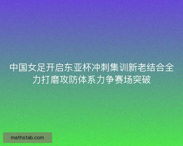 中国女足开启东亚杯冲刺集训新老结合全力打磨攻防体系力争赛场突破