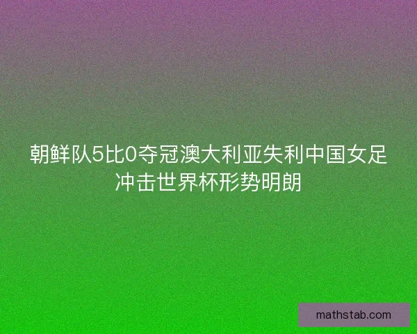 朝鲜队5比0夺冠澳大利亚失利中国女足冲击世界杯形势明朗 朝鲜队5比0夺冠澳大利亚失利中国女足冲击世界杯形势明朗